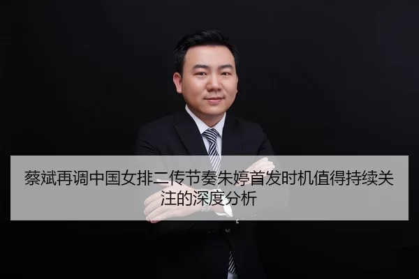 蔡斌再调中国女排二传节奏朱婷首发时机值得持续关注的深度分析