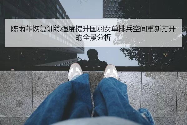 陈雨菲恢复训练强度提升国羽女单排兵空间重新打开的全景分析