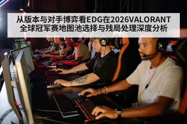 从版本与对手博弈看EDG在2026VALORANT全球冠军赛地图池选择与残局处理深度分析
